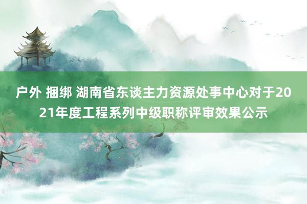 户外 捆绑 湖南省东谈主力资源处事中心对于2021年度工程系列中级职称评审效果公示