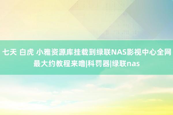 七天 白虎 小雅资源库挂载到绿联NAS影视中心全网最大约教程来噜|科罚器|绿联nas