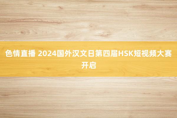 色情直播 2024国外汉文日第四届HSK短视频大赛开启