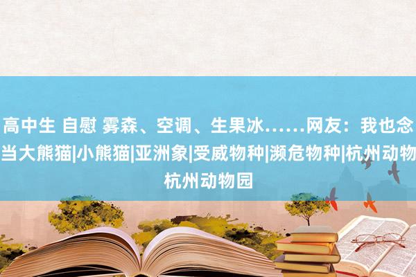 高中生 自慰 雾森、空调、生果冰……网友：我也念念当大熊猫|小熊猫|亚洲象|受威物种|濒危物种|杭州动物园