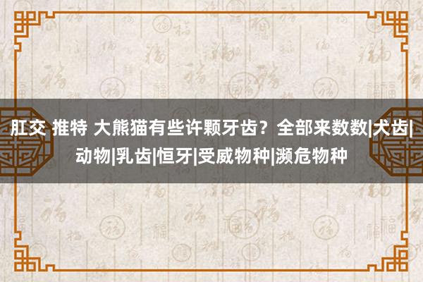 肛交 推特 大熊猫有些许颗牙齿？全部来数数|犬齿|动物|乳齿|恒牙|受威物种|濒危物种