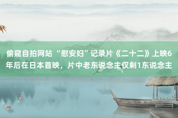 偷窥自拍网站 “慰安妇”记录片《二十二》上映6年后在日本首映，片中老东说念主仅剩1东说念主