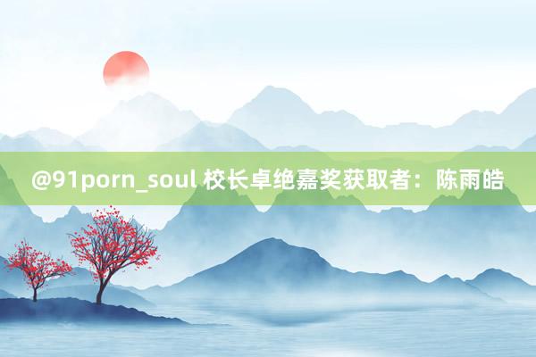 @91porn_soul 校长卓绝嘉奖获取者：陈雨皓