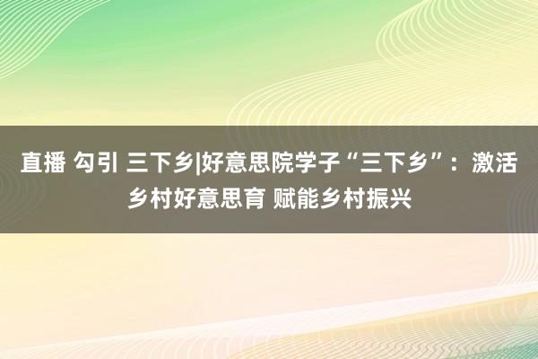 直播 勾引 三下乡|好意思院学子“三下乡”：激活乡村好意思育 赋能乡村振兴